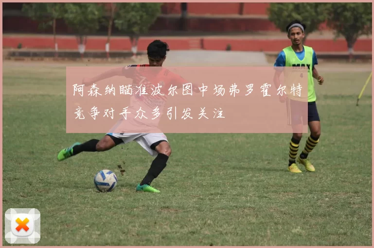 阿森纳瞄准波尔图中场弗罗霍尔特竞争对手众多引发关注