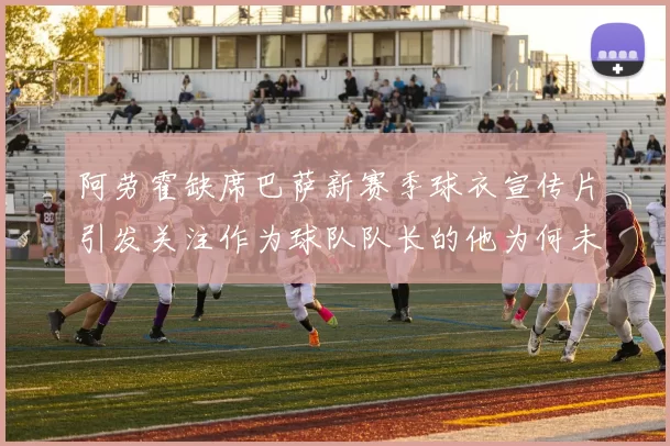 阿劳霍缺席巴萨新赛季球衣宣传片引发关注作为球队队长的他为何未现身