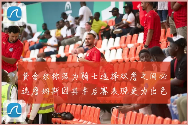 费舍尔称若为骑士选择双詹之间必选詹姆斯因其季后赛表现更为出色