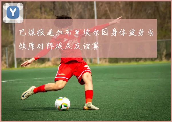 巴媒报道加布里埃尔因身体疲劳或缺席对阵埃及友谊赛