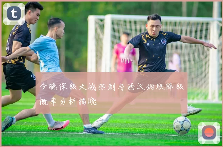 今晚保级大战热刺与西汉姆联降级概率分析揭晓