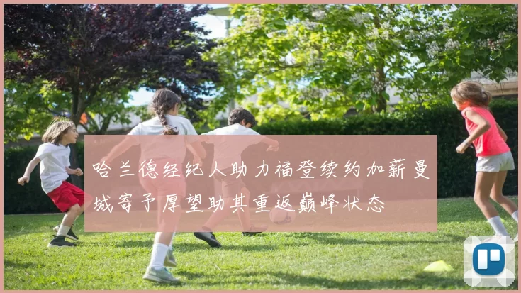 哈兰德经纪人助力福登续约加薪曼城寄予厚望助其重返巅峰状态