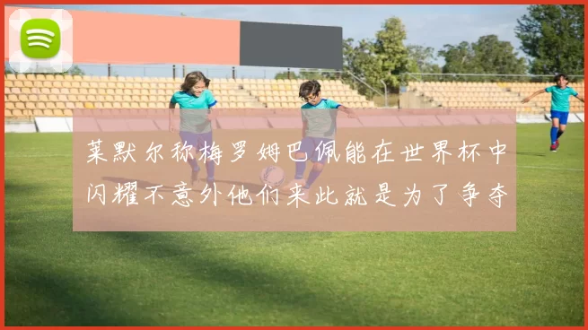莱默尔称梅罗姆巴佩能在世界杯中闪耀不意外他们来此就是为了争夺最佳球员