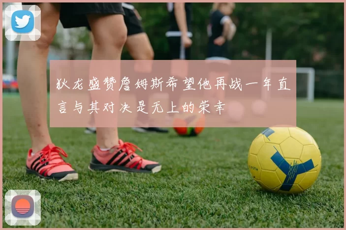 狄龙盛赞詹姆斯希望他再战一年直言与其对决是无上的荣幸