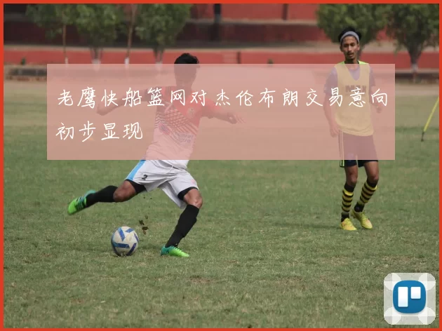 老鹰快船篮网对杰伦布朗交易意向初步显现