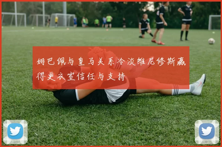 姆巴佩与皇马关系冷淡维尼修斯赢得更衣室信任与支持