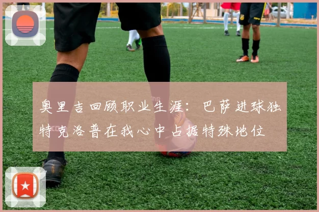 奥里吉回顾职业生涯：巴萨进球独特克洛普在我心中占据特殊地位