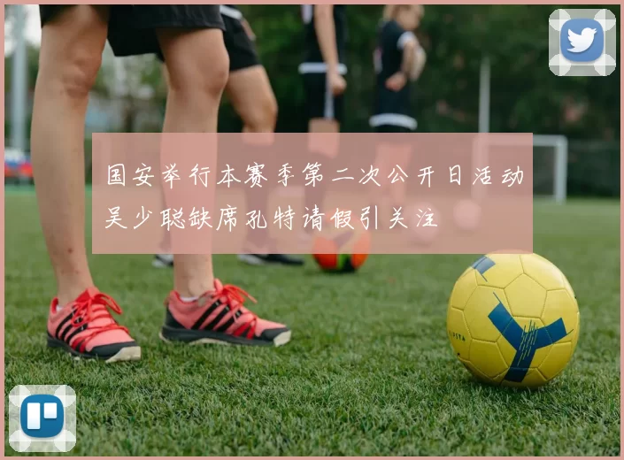 国安举行本赛季第二次公开日活动吴少聪缺席孔特请假引关注