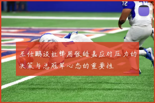 王仕鹏谈杜锋用张皓嘉应对压力的决策与总冠军心态的重要性