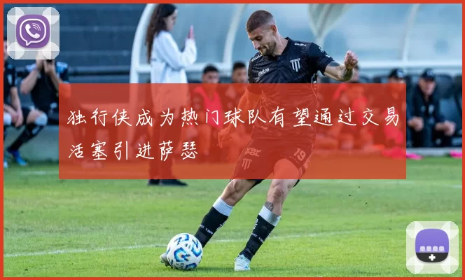 独行侠成为热门球队有望通过交易活塞引进萨瑟