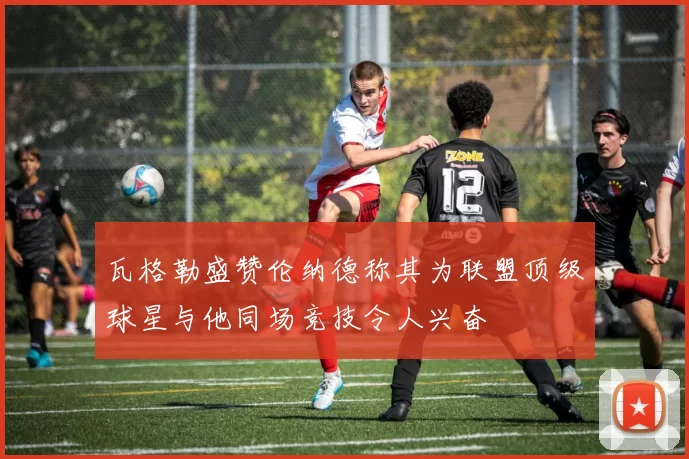 瓦格勒盛赞伦纳德称其为联盟顶级球星与他同场竞技令人兴奋